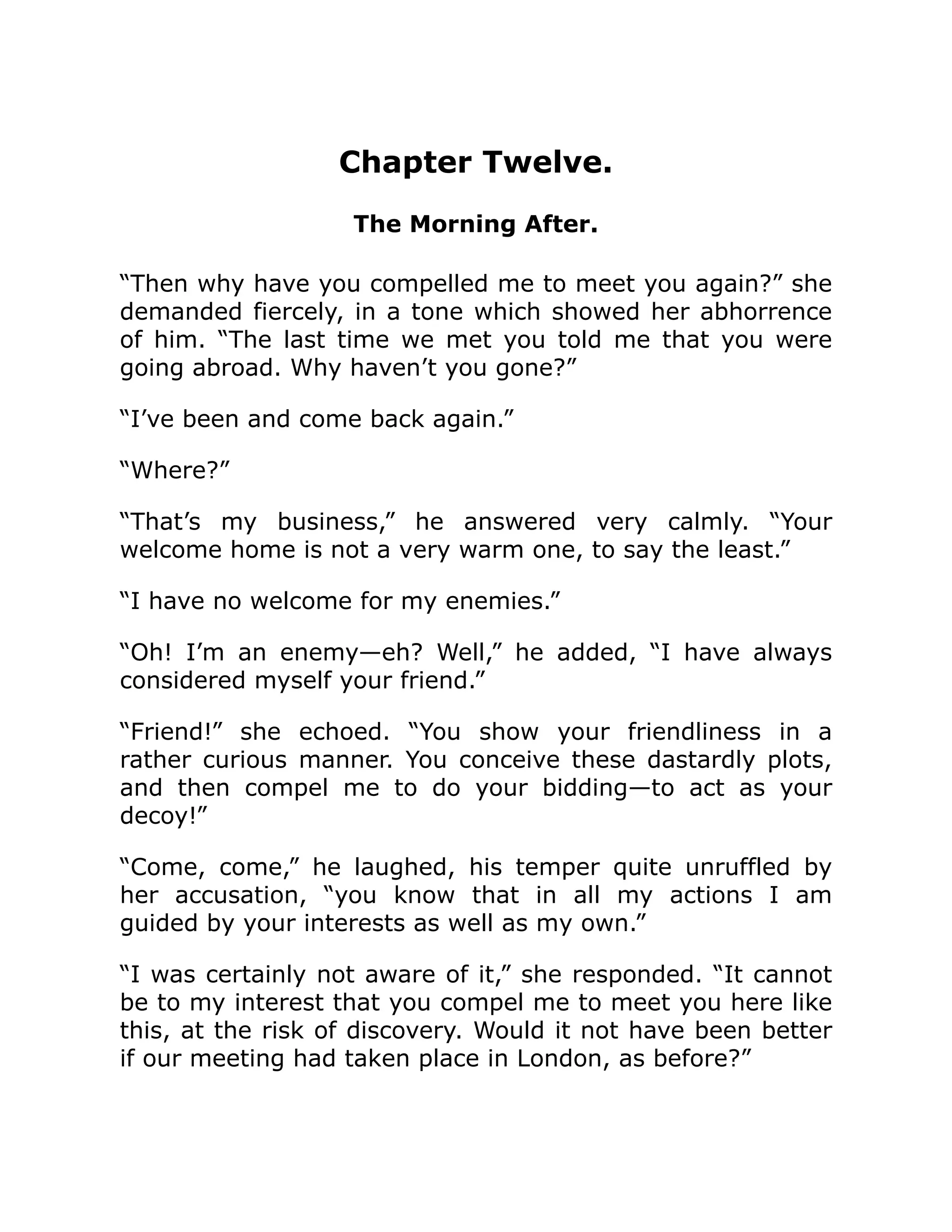 Chapter Twelve.
The Morning After.
“Then why have you compelled me to meet you again?” she
demanded fiercely, in a tone which showed her abhorrence
of him. “The last time we met you told me that you were
going abroad. Why haven’t you gone?”
“I’ve been and come back again.”
“Where?”
“That’s my business,” he answered very calmly. “Your
welcome home is not a very warm one, to say the least.”
“I have no welcome for my enemies.”
“Oh! I’m an enemy—eh? Well,” he added, “I have always
considered myself your friend.”
“Friend!” she echoed. “You show your friendliness in a
rather curious manner. You conceive these dastardly plots,
and then compel me to do your bidding—to act as your
decoy!”
“Come, come,” he laughed, his temper quite unruffled by
her accusation, “you know that in all my actions I am
guided by your interests as well as my own.”
“I was certainly not aware of it,” she responded. “It cannot
be to my interest that you compel me to meet you here like
this, at the risk of discovery. Would it not have been better
if our meeting had taken place in London, as before?”
 