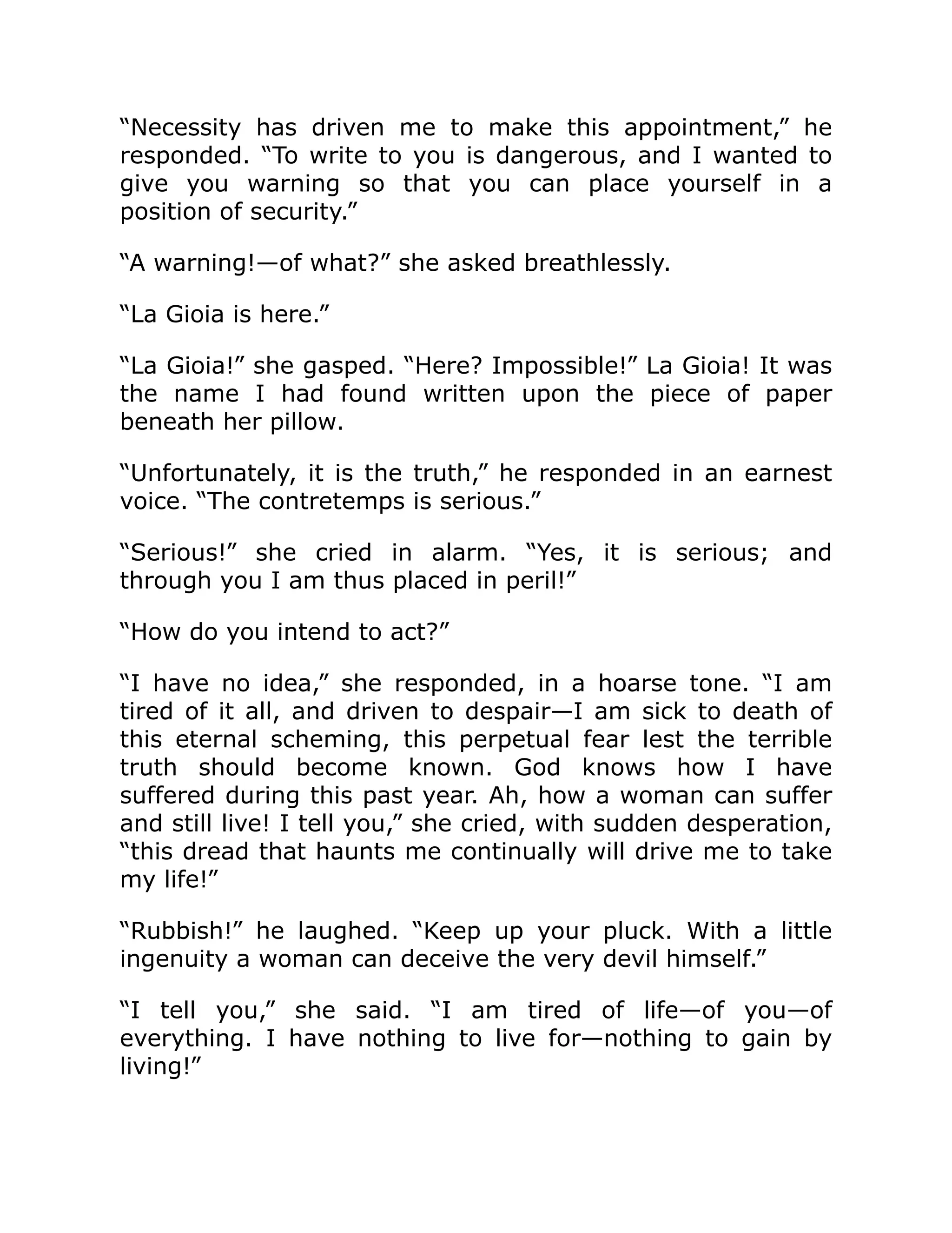 “Necessity has driven me to make this appointment,” he
responded. “To write to you is dangerous, and I wanted to
give you warning so that you can place yourself in a
position of security.”
“A warning!—of what?” she asked breathlessly.
“La Gioia is here.”
“La Gioia!” she gasped. “Here? Impossible!” La Gioia! It was
the name I had found written upon the piece of paper
beneath her pillow.
“Unfortunately, it is the truth,” he responded in an earnest
voice. “The contretemps is serious.”
“Serious!” she cried in alarm. “Yes, it is serious; and
through you I am thus placed in peril!”
“How do you intend to act?”
“I have no idea,” she responded, in a hoarse tone. “I am
tired of it all, and driven to despair—I am sick to death of
this eternal scheming, this perpetual fear lest the terrible
truth should become known. God knows how I have
suffered during this past year. Ah, how a woman can suffer
and still live! I tell you,” she cried, with sudden desperation,
“this dread that haunts me continually will drive me to take
my life!”
“Rubbish!” he laughed. “Keep up your pluck. With a little
ingenuity a woman can deceive the very devil himself.”
“I tell you,” she said. “I am tired of life—of you—of
everything. I have nothing to live for—nothing to gain by
living!”
 