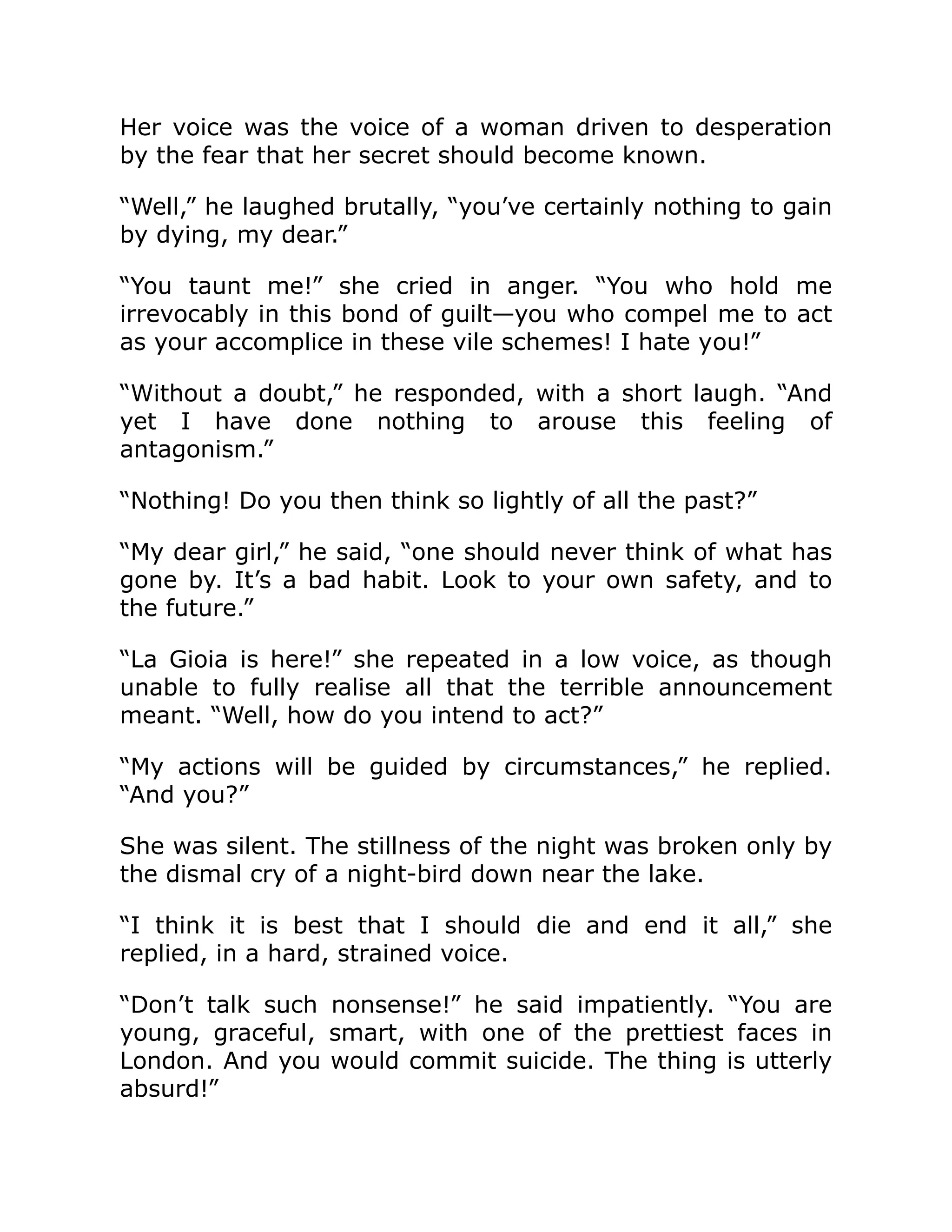 Her voice was the voice of a woman driven to desperation
by the fear that her secret should become known.
“Well,” he laughed brutally, “you’ve certainly nothing to gain
by dying, my dear.”
“You taunt me!” she cried in anger. “You who hold me
irrevocably in this bond of guilt—you who compel me to act
as your accomplice in these vile schemes! I hate you!”
“Without a doubt,” he responded, with a short laugh. “And
yet I have done nothing to arouse this feeling of
antagonism.”
“Nothing! Do you then think so lightly of all the past?”
“My dear girl,” he said, “one should never think of what has
gone by. It’s a bad habit. Look to your own safety, and to
the future.”
“La Gioia is here!” she repeated in a low voice, as though
unable to fully realise all that the terrible announcement
meant. “Well, how do you intend to act?”
“My actions will be guided by circumstances,” he replied.
“And you?”
She was silent. The stillness of the night was broken only by
the dismal cry of a night-bird down near the lake.
“I think it is best that I should die and end it all,” she
replied, in a hard, strained voice.
“Don’t talk such nonsense!” he said impatiently. “You are
young, graceful, smart, with one of the prettiest faces in
London. And you would commit suicide. The thing is utterly
absurd!”
 