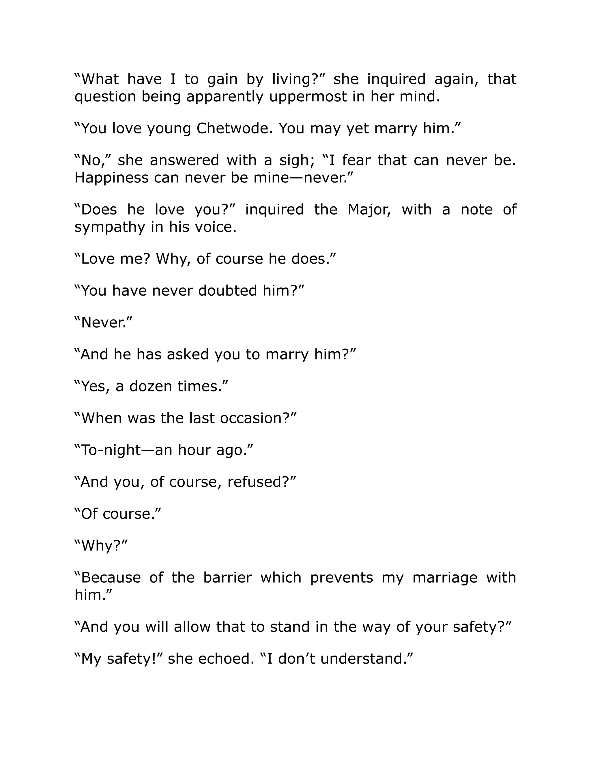 “What have I to gain by living?” she inquired again, that
question being apparently uppermost in her mind.
“You love young Chetwode. You may yet marry him.”
“No,” she answered with a sigh; “I fear that can never be.
Happiness can never be mine—never.”
“Does he love you?” inquired the Major, with a note of
sympathy in his voice.
“Love me? Why, of course he does.”
“You have never doubted him?”
“Never.”
“And he has asked you to marry him?”
“Yes, a dozen times.”
“When was the last occasion?”
“To-night—an hour ago.”
“And you, of course, refused?”
“Of course.”
“Why?”
“Because of the barrier which prevents my marriage with
him.”
“And you will allow that to stand in the way of your safety?”
“My safety!” she echoed. “I don’t understand.”
 