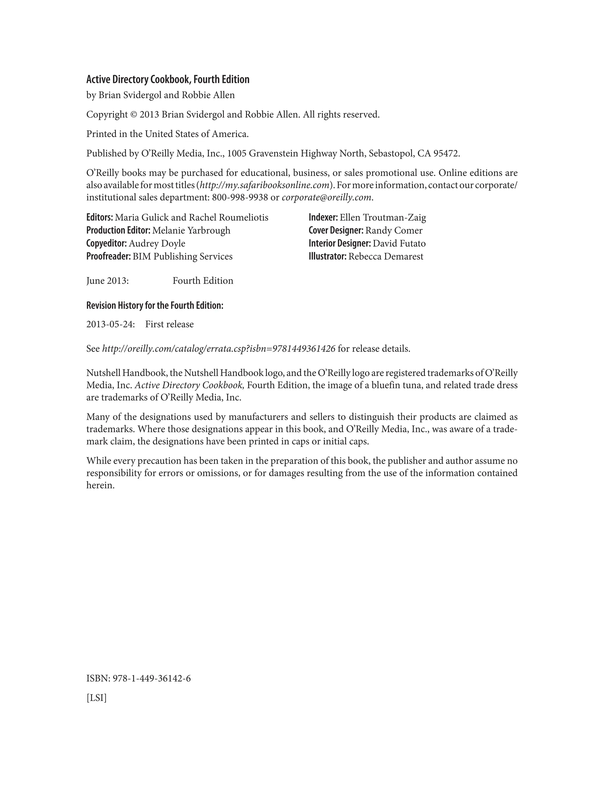 Active Directory Cookbook, Fourth Edition
by Brian Svidergol and Robbie Allen
Copyright © 2013 Brian Svidergol and Robbie Allen. All rights reserved.
Printed in the United States of America.
Published by O’Reilly Media, Inc., 1005 Gravenstein Highway North, Sebastopol, CA 95472.
O’Reilly books may be purchased for educational, business, or sales promotional use. Online editions are
alsoavailableformosttitles(http://my.safaribooksonline.com).Formoreinformation,contactourcorporate/
institutional sales department: 800-998-9938 or corporate@oreilly.com.
Editors: Maria Gulick and Rachel Roumeliotis
Production Editor: Melanie Yarbrough
Copyeditor: Audrey Doyle
Proofreader: BIM Publishing Services
Indexer: Ellen Troutman-Zaig
Cover Designer: Randy Comer
Interior Designer: David Futato
Illustrator: Rebecca Demarest
June 2013: Fourth Edition
Revision History for the Fourth Edition:
2013-05-24: First release
See http://oreilly.com/catalog/errata.csp?isbn=9781449361426 for release details.
Nutshell Handbook, the Nutshell Handbook logo, and the O’Reilly logo are registered trademarks of O’Reilly
Media, Inc. Active Directory Cookbook, Fourth Edition, the image of a bluefin tuna, and related trade dress
are trademarks of O’Reilly Media, Inc.
Many of the designations used by manufacturers and sellers to distinguish their products are claimed as
trademarks. Where those designations appear in this book, and O’Reilly Media, Inc., was aware of a trade‐
mark claim, the designations have been printed in caps or initial caps.
While every precaution has been taken in the preparation of this book, the publisher and author assume no
responsibility for errors or omissions, or for damages resulting from the use of the information contained
herein.
ISBN: 978-1-449-36142-6
[LSI]
 