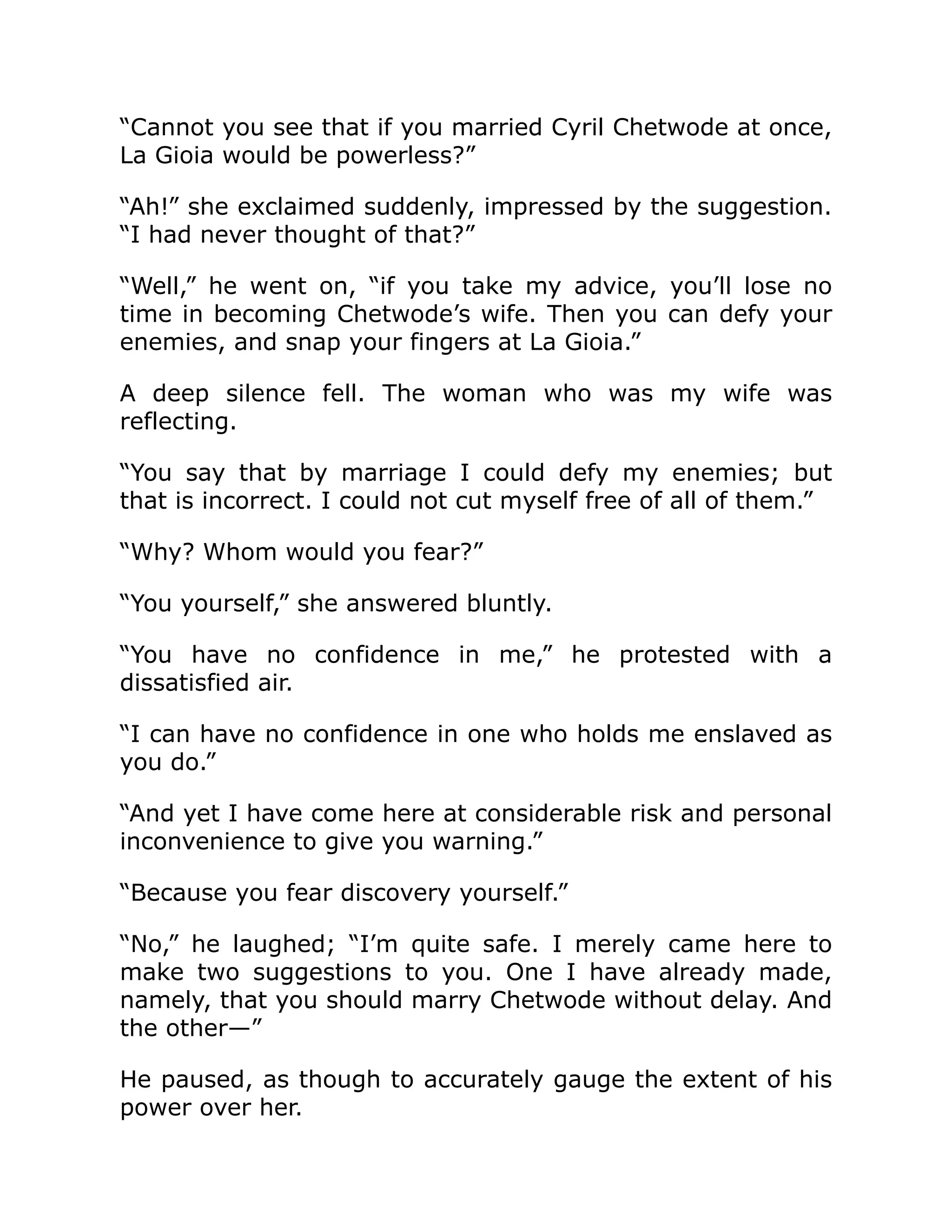 “Cannot you see that if you married Cyril Chetwode at once,
La Gioia would be powerless?”
“Ah!” she exclaimed suddenly, impressed by the suggestion.
“I had never thought of that?”
“Well,” he went on, “if you take my advice, you’ll lose no
time in becoming Chetwode’s wife. Then you can defy your
enemies, and snap your fingers at La Gioia.”
A deep silence fell. The woman who was my wife was
reflecting.
“You say that by marriage I could defy my enemies; but
that is incorrect. I could not cut myself free of all of them.”
“Why? Whom would you fear?”
“You yourself,” she answered bluntly.
“You have no confidence in me,” he protested with a
dissatisfied air.
“I can have no confidence in one who holds me enslaved as
you do.”
“And yet I have come here at considerable risk and personal
inconvenience to give you warning.”
“Because you fear discovery yourself.”
“No,” he laughed; “I’m quite safe. I merely came here to
make two suggestions to you. One I have already made,
namely, that you should marry Chetwode without delay. And
the other—”
He paused, as though to accurately gauge the extent of his
power over her.
 