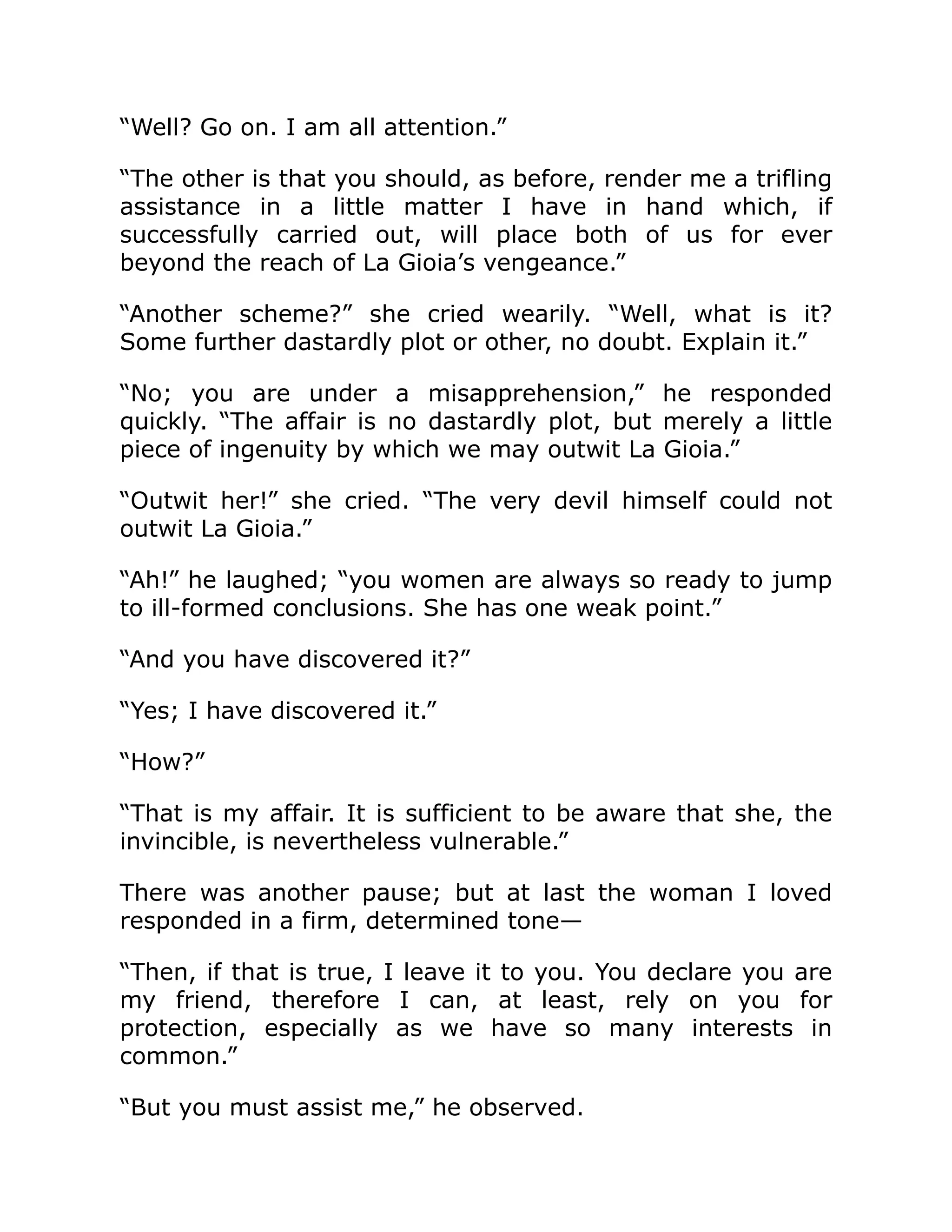 “Well? Go on. I am all attention.”
“The other is that you should, as before, render me a trifling
assistance in a little matter I have in hand which, if
successfully carried out, will place both of us for ever
beyond the reach of La Gioia’s vengeance.”
“Another scheme?” she cried wearily. “Well, what is it?
Some further dastardly plot or other, no doubt. Explain it.”
“No; you are under a misapprehension,” he responded
quickly. “The affair is no dastardly plot, but merely a little
piece of ingenuity by which we may outwit La Gioia.”
“Outwit her!” she cried. “The very devil himself could not
outwit La Gioia.”
“Ah!” he laughed; “you women are always so ready to jump
to ill-formed conclusions. She has one weak point.”
“And you have discovered it?”
“Yes; I have discovered it.”
“How?”
“That is my affair. It is sufficient to be aware that she, the
invincible, is nevertheless vulnerable.”
There was another pause; but at last the woman I loved
responded in a firm, determined tone—
“Then, if that is true, I leave it to you. You declare you are
my friend, therefore I can, at least, rely on you for
protection, especially as we have so many interests in
common.”
“But you must assist me,” he observed.
 