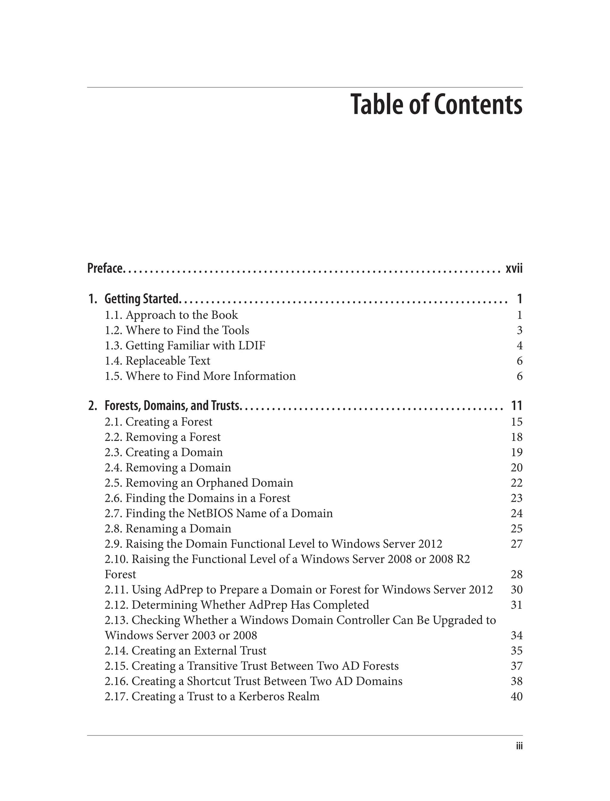 Table of Contents
Preface. . . . . . . . . . . . . . . . . . . . . . . . . . . . . . . . . . . . . . . . . . . . . . . . . . . . . . . . . . . . . . . . . . . . . . xvii
1. Getting Started. . . . . . . . . . . . . . . . . . . . . . . . . . . . . . . . . . . . . . . . . . . . . . . . . . . . . . . . . . . . . 1
1.1. Approach to the Book 1
1.2. Where to Find the Tools 3
1.3. Getting Familiar with LDIF 4
1.4. Replaceable Text 6
1.5. Where to Find More Information 6
2. Forests, Domains, and Trusts. . . . . . . . . . . . . . . . . . . . . . . . . . . . . . . . . . . . . . . . . . . . . . . . . 11
2.1. Creating a Forest 15
2.2. Removing a Forest 18
2.3. Creating a Domain 19
2.4. Removing a Domain 20
2.5. Removing an Orphaned Domain 22
2.6. Finding the Domains in a Forest 23
2.7. Finding the NetBIOS Name of a Domain 24
2.8. Renaming a Domain 25
2.9. Raising the Domain Functional Level to Windows Server 2012 27
2.10. Raising the Functional Level of a Windows Server 2008 or 2008 R2
Forest 28
2.11. Using AdPrep to Prepare a Domain or Forest for Windows Server 2012 30
2.12. Determining Whether AdPrep Has Completed 31
2.13. Checking Whether a Windows Domain Controller Can Be Upgraded to
Windows Server 2003 or 2008 34
2.14. Creating an External Trust 35
2.15. Creating a Transitive Trust Between Two AD Forests 37
2.16. Creating a Shortcut Trust Between Two AD Domains 38
2.17. Creating a Trust to a Kerberos Realm 40
iii
 