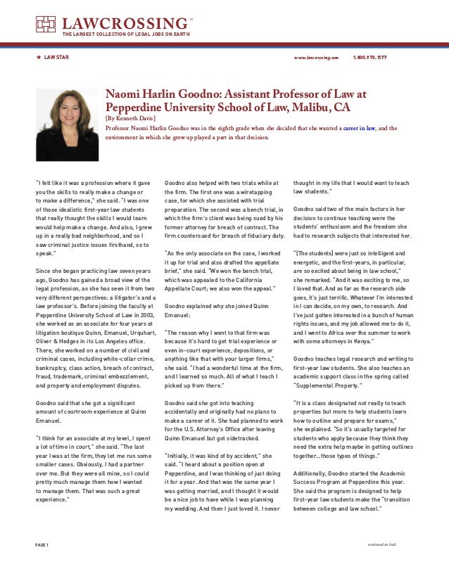 PAGE 
www.lawcrossing.com 1.800.973.1177
LAWCROSSING
THE LARGEST COLLECTION OF LEGAL JOBS ON EARTH
LAW STAR
continued on back
Naomi Harlin Goodno: Assistant Professor of Law at
Pepperdine University School of Law, Malibu, CA
[By Kenneth Davis]
Professor Naomi Harlin Goodno was in the eighth grade when she decided that she wanted a career in law, and the
environment in which she grew up played a part in that decision.
“I felt like it was a profession where it gave
you the skills to really make a change or
to make a difference,” she said. “I was one
of those idealistic first-year law students
that really thought the skills I would learn
would help make a change. And also, I grew
up in a really bad neighborhood, and so I
saw criminal justice issues firsthand, so to
speak.”
Since she began practicing law seven years
ago, Goodno has gained a broad view of the
legal profession, as she has seen it from two
very different perspectives: a litigator’s and a
law professor’s. Before joining the faculty at
Pepperdine University School of Law in 2003,
she worked as an associate for four years at
litigation boutique Quinn, Emanuel, Urquhart,
Oliver  Hedges in its Los Angeles office.
There, she worked on a number of civil and
criminal cases, including white-collar crime,
bankruptcy, class action, breach of contract,
fraud, trademark, criminal embezzlement,
and property and employment disputes.
Goodno said that she got a significant
amount of courtroom experience at Quinn
Emanuel.
	
“I think for an associate at my level, I spent
a lot of time in court,” she said. “The last
year I was at the firm, they let me run some
smaller cases. Obviously, I had a partner
over me. But they were all mine, so I could
pretty much manage them how I wanted
to manage them. That was such a great
experience.”
Goodno also helped with two trials while at
the firm. The first one was a wiretapping
case, for which she assisted with trial
preparation. The second was a bench trial, in
which the firm’s client was being sued by his
former attorney for breach of contract. The
firm countersued for breach of fiduciary duty.
“As the only associate on the case, I worked
it up for trial and also drafted the appellate
brief,” she said. “We won the bench trial,
which was appealed to the California
Appellate Court; we also won the appeal.”
Goodno explained why she joined Quinn
Emanuel:
“The reason why I went to that firm was
because it’s hard to get trial experience or
even in-court experience, depositions, or
anything like that with your larger firms,”
she said. “I had a wonderful time at the firm,
and I learned so much. All of what I teach I
picked up from there.”
Goodno said she got into teaching
accidentally and originally had no plans to
make a career of it. She had planned to work
for the U.S. Attorney’s Office after leaving
Quinn Emanuel but got sidetracked.
“Initially, it was kind of by accident,” she
said. “I heard about a position open at
Pepperdine, and I was thinking of just doing
it for a year. And that was the same year I
was getting married, and I thought it would
be a nice job to have while I was planning
my wedding. And then I just loved it. I never
thought in my life that I would want to teach
law students.”
Goodno said two of the main factors in her
decision to continue teaching were the
students’ enthusiasm and the freedom she
had to research subjects that interested her.
“[The students] were just so intelligent and
energetic, and the first-years, in particular,
are so excited about being in law school,”
she remarked. “And it was exciting to me, so
I loved that. And as far as the research side
goes, it’s just terrific. Whatever I’m interested
in I can decide, on my own, to research. And
I’ve just gotten interested in a bunch of human
rights issues, and my job allowed me to do it,
and I went to Africa over the summer to work
with some attorneys in Kenya.”
Goodno teaches legal research and writing to
first-year law students. She also teaches an
academic support class in the spring called
“Supplemental Property.”
“It is a class designated not really to teach
properties but more to help students learn
how to outline and prepare for exams,”
she explained. “So it’s usually targeted for
students who apply because they think they
need the extra help maybe in getting outlines
together…those types of things.”
Additionally, Goodno started the Academic
Success Program at Pepperdine this year.
She said the program is designed to help
first-year law students make the “transition
between college and law school.”
 