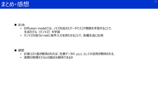 まとめ・感想
15
 まとめ
• Diffusion modelでは、ノイズを加えたデータでスコア関数を学習することで、
生成モデル（デノイズ）を学習
• デノイズの担うU-netに条件入力を持たせることで、各種生成に応用
 感想
• 計算コスト面が解消されれば、任意データの 𝑝(𝑥) としての活用が期待される．
• 実際の物理モデルとの融合も期待できるか
 