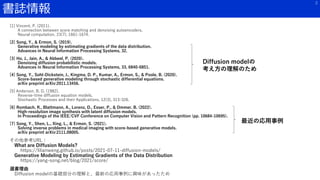 書誌情報
2
[1] Vincent, P. (2011).
A connection between score matching and denoising autoencoders.
Neural computation, 23(7), 1661-1674.
[2] Song, Y., & Ermon, S. (2019).
Generative modeling by estimating gradients of the data distribution.
Advances in Neural Information Processing Systems, 32.
[3] Ho, J., Jain, A., & Abbeel, P. (2020).
Denoising diffusion probabilistic models.
Advances in Neural Information Processing Systems, 33, 6840-6851.
[4] Song, Y., Sohl-Dickstein, J., Kingma, D. P., Kumar, A., Ermon, S., & Poole, B. (2020).
Score-based generative modeling through stochastic differential equations.
arXiv preprint arXiv:2011.13456.
[5] Anderson, B. D. (1982).
Reverse-time diffusion equation models.
Stochastic Processes and their Applications, 12(3), 313-326.
[6] Rombach, R., Blattmann, A., Lorenz, D., Esser, P., & Ommer, B. (2022).
High-resolution image synthesis with latent diffusion models.
In Proceedings of the IEEE/CVF Conference on Computer Vision and Pattern Recognition (pp. 10684-10695).
[7] Song, Y., Shen, L., Xing, L., & Ermon, S. (2021).
Solving inverse problems in medical imaging with score-based generative models.
arXiv preprint arXiv:2111.08005.
その他参考URL：
What are Diffusion Models?
https://lilianweng.github.io/posts/2021-07-11-diffusion-models/
Generative Modeling by Estimating Gradients of the Data Distribution
https://yang-song.net/blog/2021/score/
選書理由
Diffusion modelの基礎部分の理解と、最新の応用事例に興味があったため
Diffusion modelの
考え方の理解のため
最近の応用事例
 