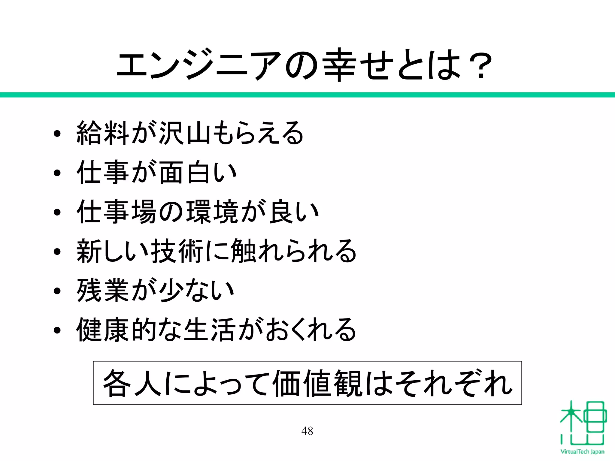 エンジニアの幸せとは？
• 給料が沢山もらえる
• 仕事が面白い
• 仕事場の環境が良い
• 新しい技術に触れられる
• 残業が少ない
• 健康的な生活がおくれる
48
各人によって価値観はそれぞれ
 