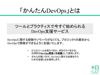 「かんたんDevOps」とは
• どんなツールを使うべきか、何を行うべきかを、
汎用的なDevOps環境と手順書として提供します。
• それらの使い方や、DevOpsに関する改善を行う
ためのサポートを提供します。
DevOpsに関する経験やノウハウがなくても、プロジェクトの最初から
DevOpsで開発ができるように支援いたします。
ツールとプラクティスで今すぐ始められる
DevOps支援サービス
 
