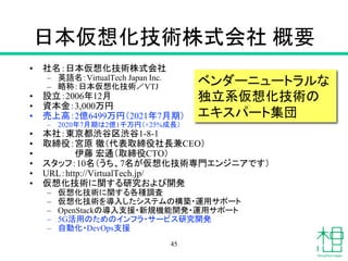 日本仮想化技術株式会社 概要
• 社名：日本仮想化技術株式会社
– 英語名：VirtualTech Japan Inc.
– 略称：日本仮想化技術／VTJ
• 設立：2006年12月
• 資本金：3,000万円
• 売上高：2億6499万円（2021年7月期）
– 2020年7月期は2億1千万円（+25%成長）
• 本社：東京都渋谷区渋谷1-8-1
• 取締役：宮原 徹（代表取締役社長兼CEO）
• 伊藤 宏通（取締役CTO）
• スタッフ：10名（うち、7名が仮想化技術専門エンジニアです）
• URL：http://VirtualTech.jp/
• 仮想化技術に関する研究および開発
– 仮想化技術に関する各種調査
– 仮想化技術を導入したシステムの構築・運用サポート
– OpenStackの導入支援・新規機能開発・運用サポート
– 5G活用のためのインフラ・サービス研究開発
– 自動化・DevOps支援
ベンダーニュートラルな
独立系仮想化技術の
エキスパート集団
45
 