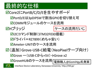 2022/9/3 Interface Device Laboratory, Kanazawa University http://ifdl.jp/
最終的な仕様
Core2にPortB/C/D/Eを生やすボード
PortD/Eは3pDIPSWで割当GPIOを切り替え可
COMMモジュールのケースを流用
Hブリッジ
I2Cコマンド制御（STM32F030搭載）
ドライバ＝RZ7899（めちゃ安い）
Ameter-UNITのケースを流用
（追加）Grove-USB-C給電（NeoPixelテープ向け）
Grove ー（USB-Cから+5V）→Grove x2
GroveHUBのケースを流用
ケースの流用だいじ
電飾職人@GomiHgy氏発案
 