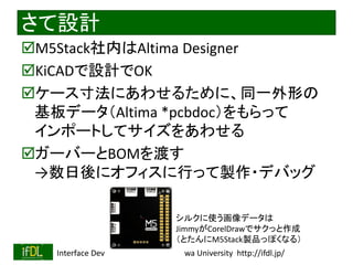 2022/9/3 Interface Device Laboratory, Kanazawa University http://ifdl.jp/
さて設計
M5Stack社内はAltima Designer
KiCADで設計でOK
ケース寸法にあわせるために、同一外形の
基板データ（Altima *pcbdoc）をもらって
インポートしてサイズをあわせる
ガーバーとBOMを渡す
→数日後にオフィスに行って製作・デバッグ
シルクに使う画像データは
JimmyがCorelDrawでサクっと作成
（とたんにM5Stack製品っぽくなる）
 