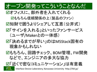 2022/9/3 Interface Device Laboratory, Kanazawa University http://ifdl.jp/
オープン開発ってこういうことなんだ
オフィスに、部外者を入れてくれる
もちろん信頼関係の上（製品のファン）
知財で囲うよりシェアして互恵（公开式）
「サインを入れる」といったファンサービス
（ユーザ/Makerとの一体感）
「決めるまでが早い」のはM5Stack固有の
現象かもしれない
もちろん、回路チェック、BOM管理、FW開発
などで、エンジニアの多大な協力
「近くで密なコミュニケーション」は有意義
 