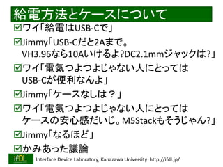2022/9/3 Interface Device Laboratory, Kanazawa University http://ifdl.jp/
給電方法とケースについて
ワイ「給電はUSB-Cで」
Jimmy「USB-Cだと2Aまで。
VH3.96なら10Aいけるよ?DC2.1mmジャックは?」
ワイ「電気つよつよじゃない人にとっては
USB-Cが便利なんよ」
Jimmy「ケースなしは？」
ワイ「電気つよつよじゃない人にとっては
ケースの安心感だいじ。M5Stackもそうじゃん?」
Jimmy「なるほど」
かみあった議論
 