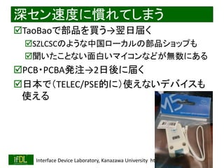 2022/9/3 Interface Device Laboratory, Kanazawa University http://ifdl.jp/
深セン速度に慣れてしまう
TaoBaoで部品を買う→翌日届く
SZLCSCのような中国ローカルの部品ショップも
聞いたことない面白いマイコンなどが無数にある
PCB・PCBA発注→2日後に届く
日本で（TELEC/PSE的に）使えないデバイスも
使える
 
