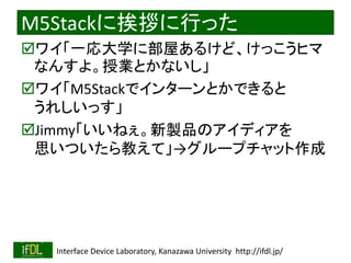 2022/9/3 Interface Device Laboratory, Kanazawa University http://ifdl.jp/
M5Stackに挨拶に行った
ワイ「一応大学に部屋あるけど、けっこうヒマ
なんすよ。授業とかないし」
ワイ「M5Stackでインターンとかできると
うれしいっす」
Jimmy「いいねぇ。新製品のアイディアを
思いついたら教えて」→グループチャット作成
 