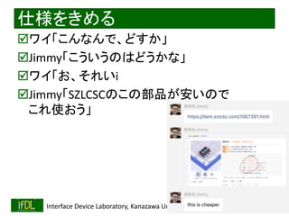 2022/9/3 Interface Device Laboratory, Kanazawa University http://ifdl.jp/
仕様をきめる
ワイ「こんなんで、どすか」
Jimmy「こういうのはどうかな」
ワイ「お、それいi
Jimmy「SZLCSCのこの部品が安いので
これ使おう」
 