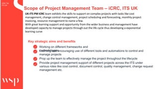 iCRC T&I
ITS UK
Scope of Project Management Team – iCRC, ITS UK
Key strategic aims and benefits
Working on different frameworks and
methodologies
Learning and encouraging use of different tools and automations to control and
manage projects
Prop up the team to effectively manage the project throughout the lifecycle
Provide project management support of different projects across the ITS under
various roles like cost control, document control, quality management, change request
management etc.
UK-ITS PM iCRC team exhibits the skills to support on complex projects with tasks like cost
management, change control management, project scheduling and forecasting, monthly project
invoicing, resource management to name a few.
With great learning support and opportunity from the wider business and management have
developed capacity to manage projects through out the life cycle thus developing a exponential
learning curve
 