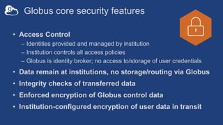 Globus core security features
• Access Control
– Identities provided and managed by institution
– Institution controls all access policies
– Globus is identity broker; no access to/storage of user credentials
• Data remain at institutions, no storage/routing via Globus
• Integrity checks of transferred data
• Enforced encryption of Globus control data
• Institution-configured encryption of user data in transit
 
