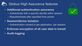 Globus High Assurance features
• Additional authentication assurance
– Authenticate with a specific identity within session
– Reauthenticate after specified time period
• Session/device isolation
– Authentication context is per application, per session
• Enforces encryption of all user data in transit
• Audit logging
 