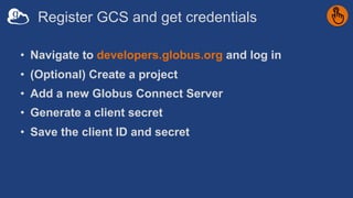 Register GCS and get credentials
• Navigate to developers.globus.org and log in
• (Optional) Create a project
• Add a new Globus Connect Server
• Generate a client secret
• Save the client ID and secret
 