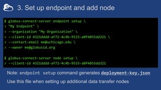 3. Set up endpoint and add node
$ globus-connect-server endpoint setup 
> "My Endpoint" 
> --organization "My Organization" 
> --client-id 4321dddd-af72-4c4b-9533-a0f4055dd321 
> --contact-email me@uchicago.edu 
> --owner me@globusid.org
$ globus-connect-server node setup 
> --client-id 4321dddd-af72-4c4b-9533-a0f4055dd321
Note: endpoint setup command generates deployment-key.json
Use this file when setting up additional data transfer nodes
 