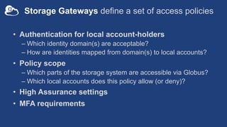 Storage Gateways define a set of access policies
• Authentication for local account-holders
– Which identity domain(s) are acceptable?
– How are identities mapped from domain(s) to local accounts?
• Policy scope
– Which parts of the storage system are accessible via Globus?
– Which local accounts does this policy allow (or deny)?
• High Assurance settings
• MFA requirements
 