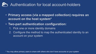 Authentication for local account-holders
• Primary access (via a mapped collection) requires an
account on the host system*
• Two-part authentication configuration:
1. Pick one or more identity domains
2. Configure the method to map the authenticated identity to an
account on your system
* You may allow primary users to share with others who don’t have accounts on your system
 