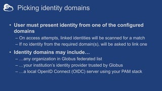Picking identity domains
• User must present identity from one of the configured
domains
– On access attempts, linked identities will be scanned for a match
– If no identity from the required domain(s), will be asked to link one
• Identity domains may include…
– …any organization in Globus federated list
– …your institution’s identity provider trusted by Globus
– …a local OpenID Connect (OIDC) server using your PAM stack
 