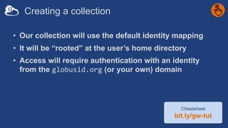 Creating a collection
• Our collection will use the default identity mapping
• It will be “rooted” at the user’s home directory
• Access will require authentication with an identity
from the globusid.org (or your own) domain
Cheatsheet
bit.ly/gw-tut
 