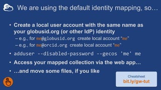 We are using the default identity mapping, so…
• Create a local user account with the same name as
your globusid.org (or other IdP) identity
– e.g., for me@globusid.org create local account “me”
– e.g., for me@orcid.org create local account “me”
• adduser --disabled-password --gecos 'me' me
• Access your mapped collection via the web app…
• …and move some files, if you like
Cheatsheet
bit.ly/gw-tut
 