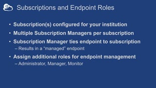 Subscriptions and Endpoint Roles
• Subscription(s) configured for your institution
• Multiple Subscription Managers per subscription
• Subscription Manager ties endpoint to subscription
– Results in a “managed” endpoint
• Assign additional roles for endpoint management
– Administrator, Manager, Monitor
 