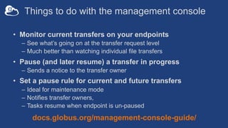 Things to do with the management console
• Monitor current transfers on your endpoints
– See what’s going on at the transfer request level
– Much better than watching individual file transfers
• Pause (and later resume) a transfer in progress
– Sends a notice to the transfer owner
• Set a pause rule for current and future transfers
– Ideal for maintenance mode
– Notifies transfer owners,
– Tasks resume when endpoint is un-paused
docs.globus.org/management-console-guide/
 
