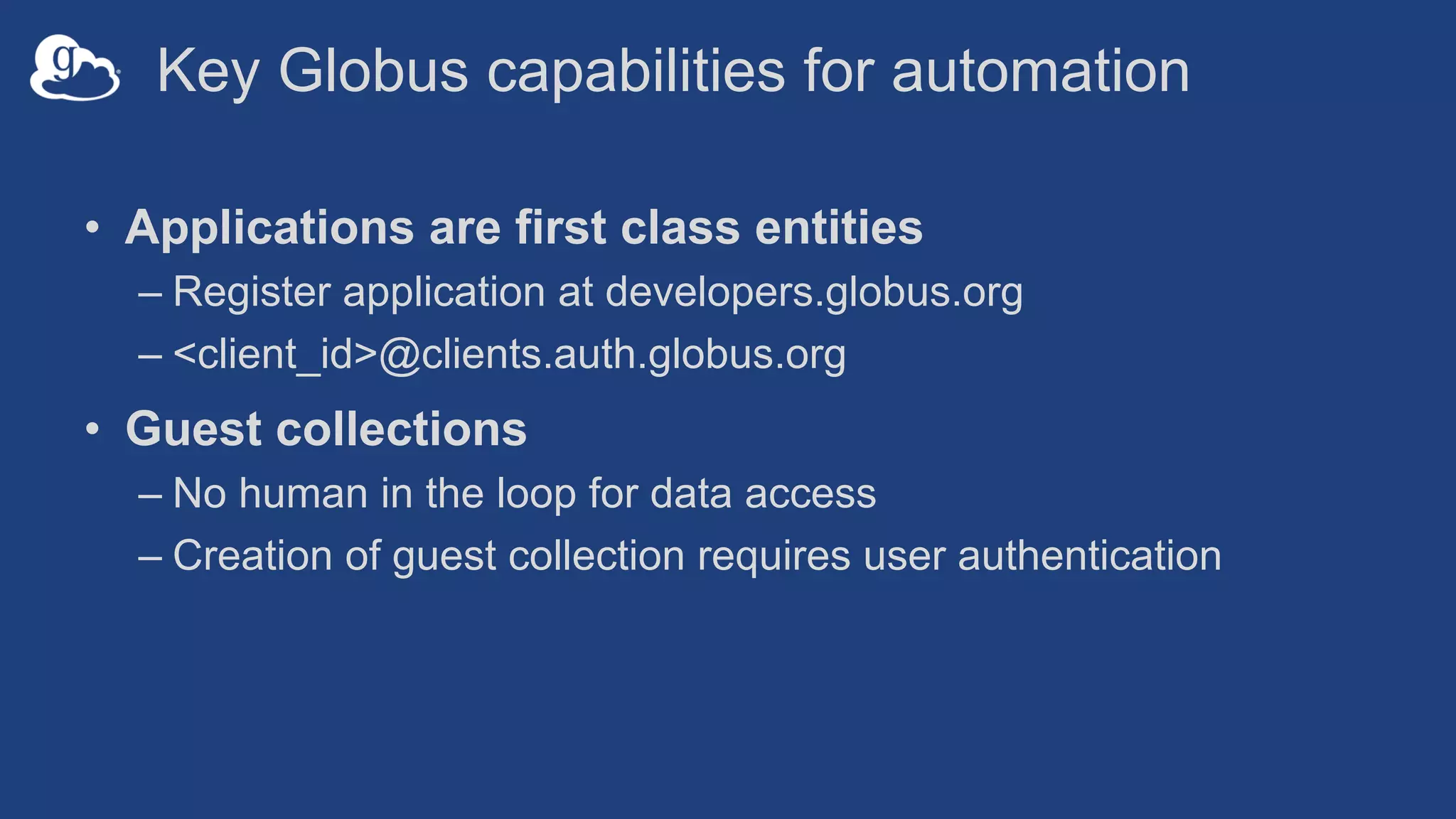 Key Globus capabilities for automation
• Applications are first class entities
– Register application at developers.globus.org
– <client_id>@clients.auth.globus.org
• Guest collections
– No human in the loop for data access
– Creation of guest collection requires user authentication
 