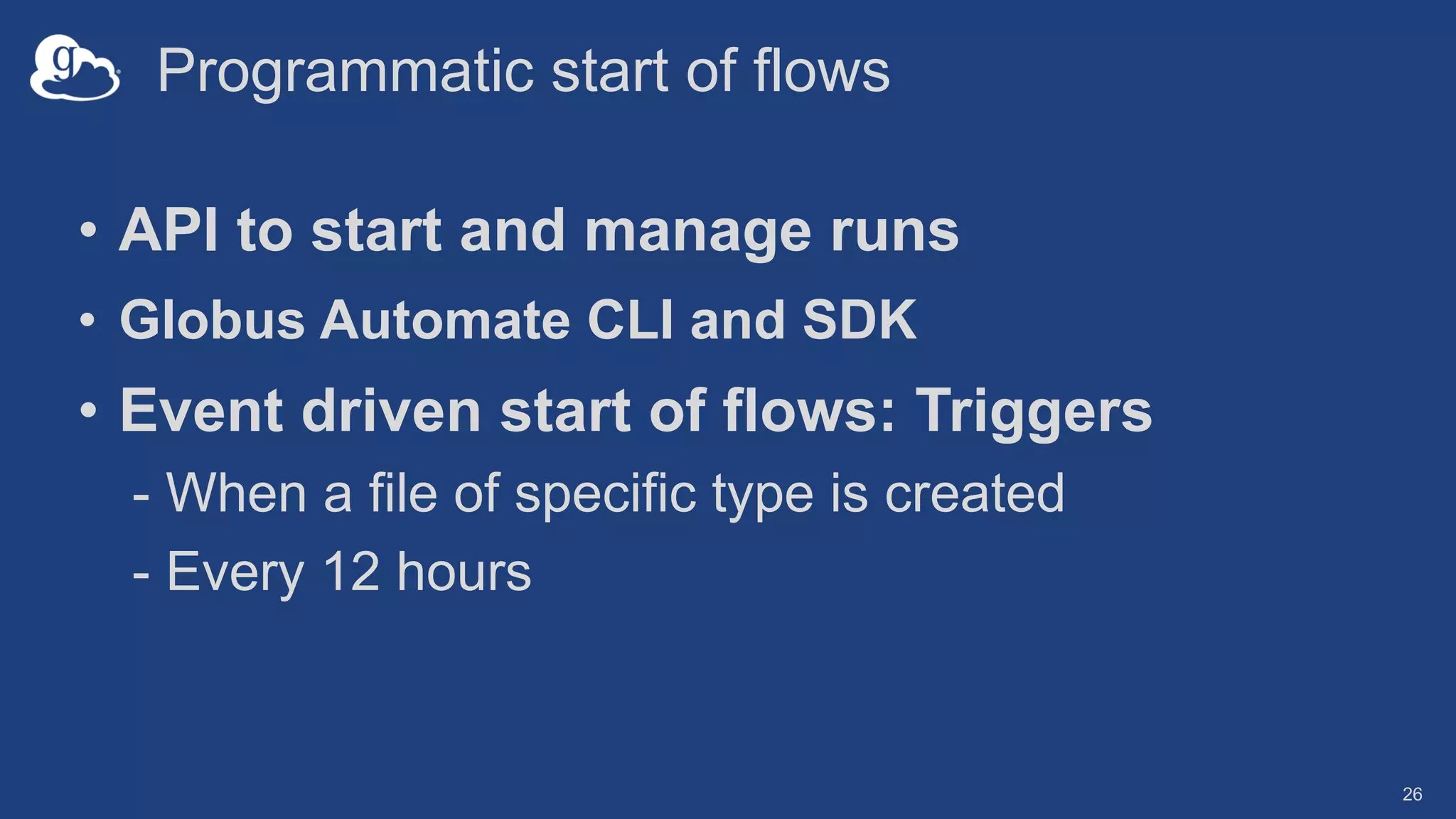 Programmatic start of flows
26
• API to start and manage runs
• Globus Automate CLI and SDK
• Event driven start of flows: Triggers
- When a file of specific type is created
- Every 12 hours
 