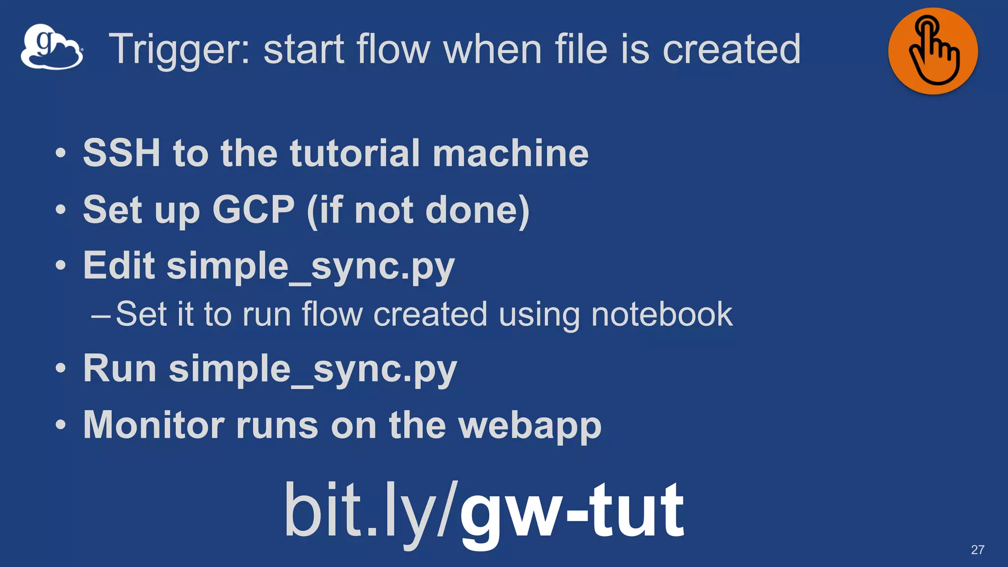 Trigger: start flow when file is created
27
• SSH to the tutorial machine
• Set up GCP (if not done)
• Edit simple_sync.py
–Set it to run flow created using notebook
• Run simple_sync.py
• Monitor runs on the webapp
bit.ly/gw-tut
 