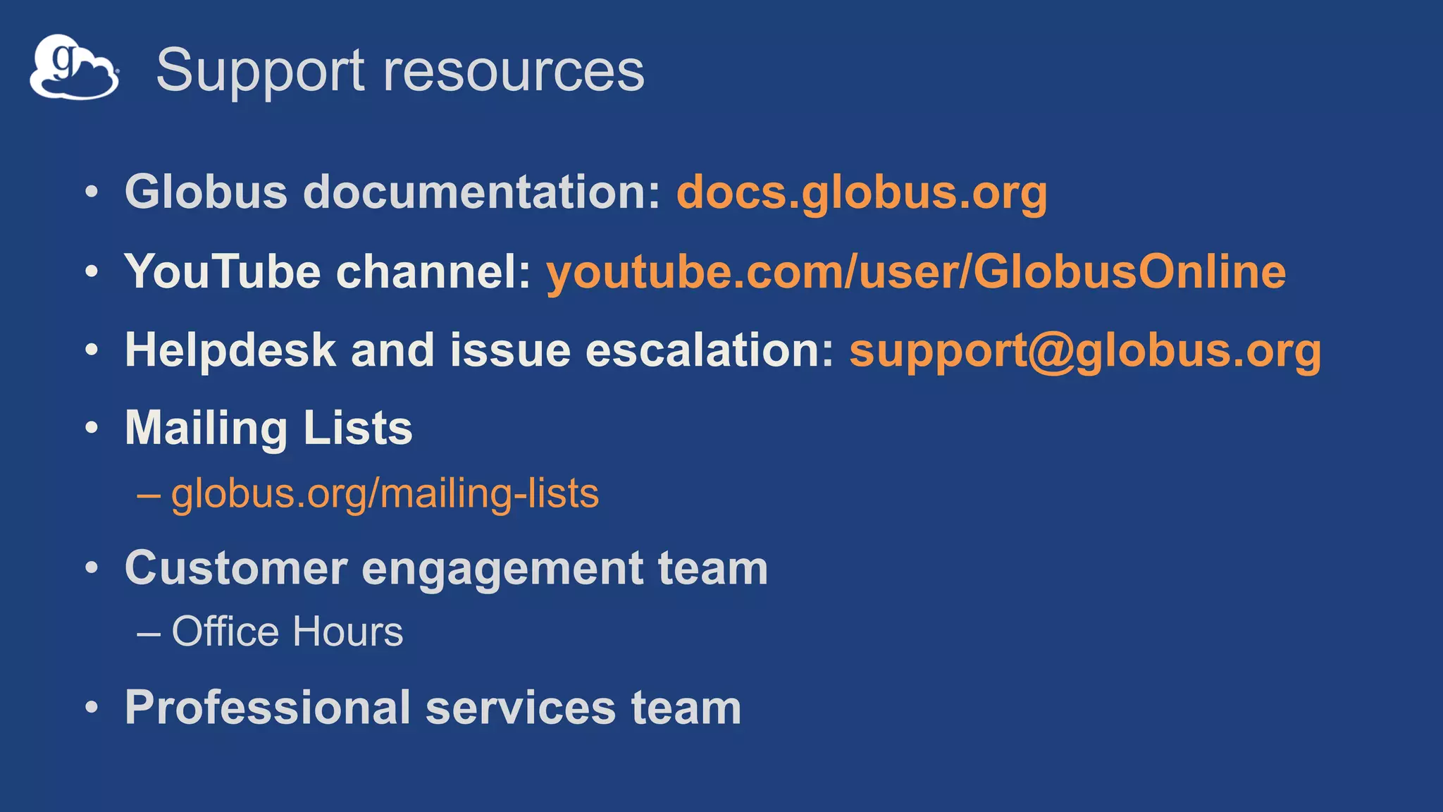 Support resources
• Globus documentation: docs.globus.org
• YouTube channel: youtube.com/user/GlobusOnline
• Helpdesk and issue escalation: support@globus.org
• Mailing Lists
– globus.org/mailing-lists
• Customer engagement team
– Office Hours
• Professional services team
 