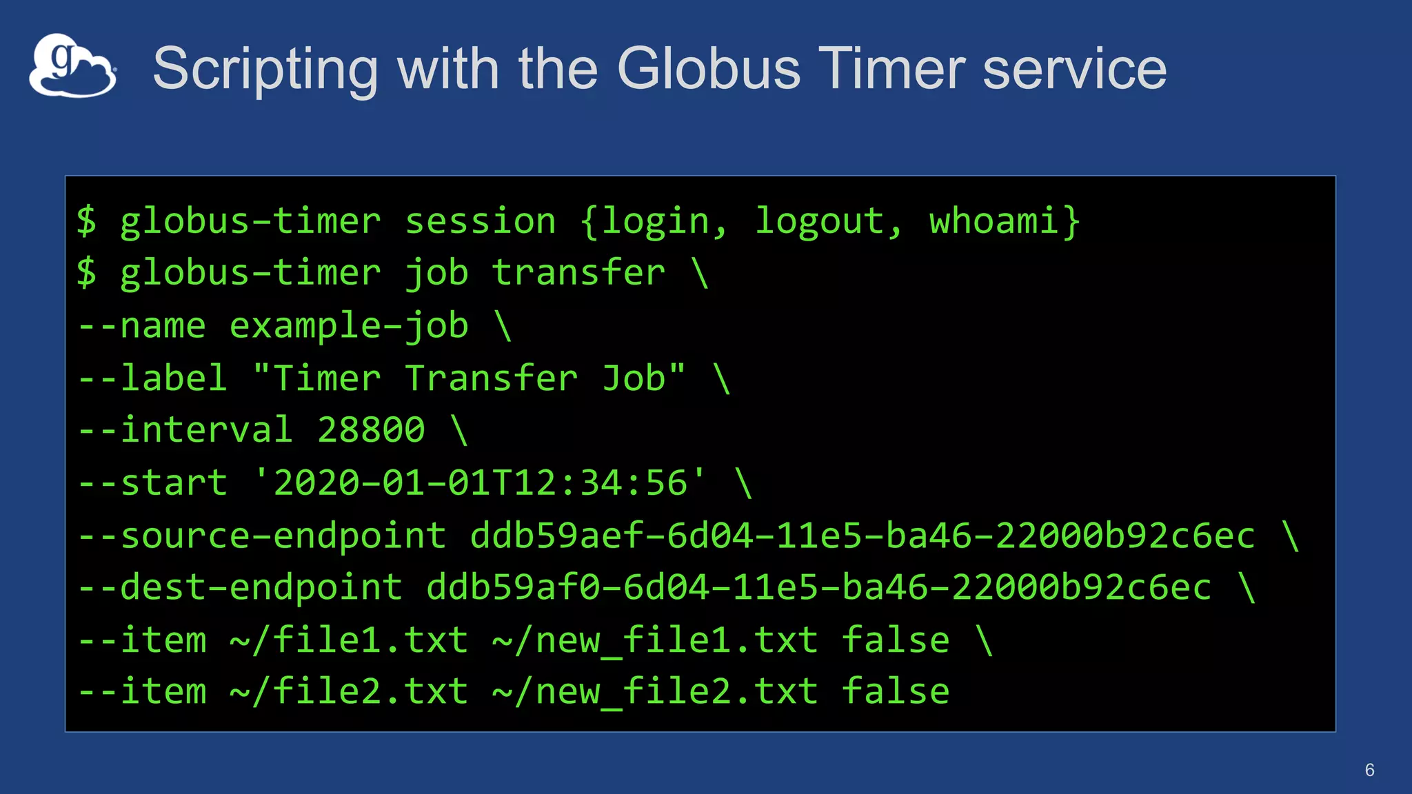 Scripting with the Globus Timer service
6
$ globus–timer session {login, logout, whoami}
$ globus–timer job transfer 
--name example–job 
--label "Timer Transfer Job" 
--interval 28800 
--start '2020–01–01T12:34:56' 
--source–endpoint ddb59aef–6d04–11e5–ba46–22000b92c6ec 
--dest–endpoint ddb59af0–6d04–11e5–ba46–22000b92c6ec 
--item ~/file1.txt ~/new_file1.txt false 
--item ~/file2.txt ~/new_file2.txt false
 