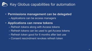 Key Globus capabilities for automation
• Permissions management can be delegated
– Applications can be access managers
• Applications can renew tokens
– Refresh tokens along with Access tokens
– Refresh tokens can be used to get Access tokens
– Refresh token good for 6 months after last use
– Consent rescindment revokes refresh token
14
 
