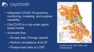 CityCOVID
• Integrated COVID-19 pandemic
monitoring, modeling, and analysis
capability.
• CityCOVID is a city-scale agent-
based model
• Automate flow
– Scrape daily Chicago reports
– Perform simulations at ALCF
– Postprocess data at LCRC
Jonathan Ozik, Nick Collier, and
Charles Macal
 