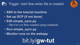 Trigger: start flow when file is created
27
• SSH to the tutorial machine
• Set up GCP (if not done)
• Edit simple_sync.py
–Set it to run flow created using notebook
• Run simple_sync.py
• Monitor runs on the webapp
bit.ly/gw-tut
 