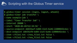 Scripting with the Globus Timer service
6
$ globus–timer session {login, logout, whoami}
$ globus–timer job transfer 
--name example–job 
--label "Timer Transfer Job" 
--interval 28800 
--start '2020–01–01T12:34:56' 
--source–endpoint ddb59aef–6d04–11e5–ba46–22000b92c6ec 
--dest–endpoint ddb59af0–6d04–11e5–ba46–22000b92c6ec 
--item ~/file1.txt ~/new_file1.txt false 
--item ~/file2.txt ~/new_file2.txt false
 