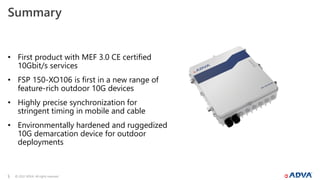 © 2022 ADVA. All rights reserved.
5
Summary
• First product with MEF 3.0 CE certified
10Gbit/s services
• FSP 150-XO106 is first in a new range of
feature-rich outdoor 10G devices
• Highly precise synchronization for
stringent timing in mobile and cable
• Environmentally hardened and ruggedized
10G demarcation device for outdoor
deployments
 