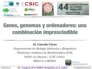 Genes, genomas y ordenadores: una
combinación imprescindible
M. Gonzalo Claros
Departamento de Biología Molecular y Bioquímica
Plataforma Andaluza de Bioinformática-SCBI.
IHSM «La Mayora» (CSIC-UMA).
IBIMA & CIBERER.
#44SEBBM-BioqSoc
@MGClaros 44.º Congreso de la SEBBM: Bioquímica en la ciudad
BioIn4Next
http://about.me/mgclaros/
@MGClaros
 