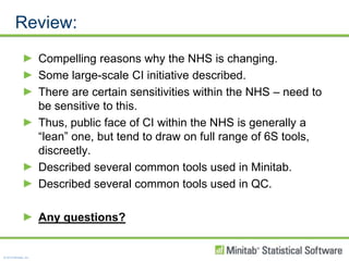 Review:Compelling reasons why the NHS is changing.Some large-scale CI initiative described.There are certain sensitivities within the NHS – need to be sensitive to this.Thus, public face of CI within the NHS is generally a “lean” one, but tend to draw on full range of 6S tools, discreetly.Described several common tools used in Minitab. Described several common tools used in QC.Any questions?