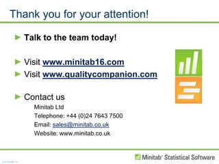 Thank you for your attention!Talk to the team today!Visit www.minitab16.comVisit www.qualitycompanion.comContact usMinitab LtdTelephone: +44 (0)24 7643 7500Email: sales@minitab.co.ukWebsite: www.minitab.co.uk