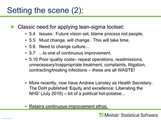 Setting the scene (2):Classic need for applying lean-sigma toolset:5.4	Issues.  Future vision set, blame process not people.5.5	Must change, will change.  This will take time.5.6	Need to change culture...5.7	...to one of continuous improvement.5.10	Poor quality costs– repeat operations, readmissions, unnecessary/inappropriate treatment, complaints, litigation, contracting/treating infections – these are all WASTE!More recently, now have Andrew Lansley as Health Secretary.  The DoH published ‘Equity and excellence: Liberating the NHS’ (July 2010) – bit of a political hot-potatoe... Retains continuous-improvement ethos.