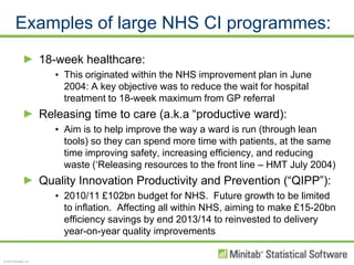 Examples of large NHS CI programmes:18-week healthcare:This originated within the NHS improvement plan in June 2004: A key objective was to reduce the wait for hospital treatment to 18-week maximum from GP referralReleasing time to care (a.k.a “productive ward):Aim is to help improve the way a ward is run (through lean tools) so they can spend more time with patients, at the same time improving safety, increasing efficiency, and reducing waste (‘Releasing resources to the front line – HMT July 2004)Quality Innovation Productivity and Prevention (“QIPP”):2010/11 £102bn budget for NHS.  Future growth to be limited to inflation.  Affecting all within NHS, aiming to make £15-20bn efficiency savings by end 2013/14 to reinvested to delivery year-on-year quality improvements