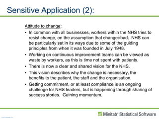 Sensitive Application (2):Attitude to change:In common with all businesses, workers within the NHS tries to resist change, on the assumption that change=bad.  NHS can be particularly set in its ways due to some of the guiding principles from when it was founded in July 1948.Working on continuous improvement teams can be viewed as waste by workers, as this is time not spent with patients.There is now a clear and shared vision for the NHS.This vision describes why the change is necessary, the benefits to the patient, the staff and the organisation.Getting commitment, or at least compliance is an ongoing challenge for NHS leaders, but is happening through sharing of success stories.  Gaining momentum.