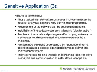 Sensitive Application (3):Attitude to technology:Those tasked with delivering continuous improvement see the need for analytical software very early in their programme.Procurement of the software can be challenging (tender).Installation of the software can be challenging (bias for action).Purchase of an analytical package and/or carrying out work on a computer not directly related to customer care can be a challenge.  Workers now generally understand the importance of being able to measure a process against objectives to deliver and control improvements.They appreciate the time the use of appropriate tools can save in analysis and communication of data, status, change etc.